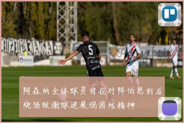 阿森纳全体球员将在对阵伯恩利后绕场致谢球迷展现团结精神