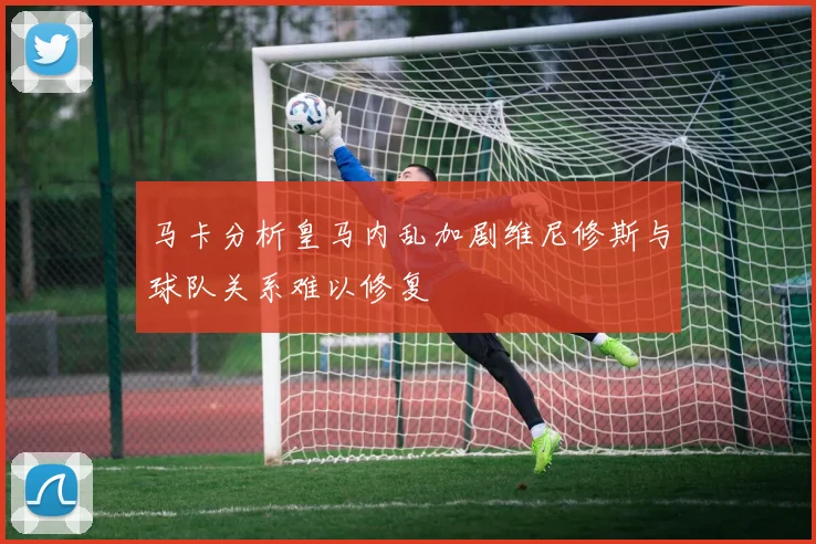 马卡分析皇马内乱加剧维尼修斯与球队关系难以修复