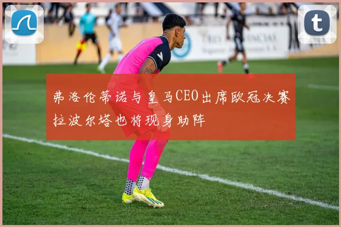 弗洛伦蒂诺与皇马CEO出席欧冠决赛拉波尔塔也将现身助阵