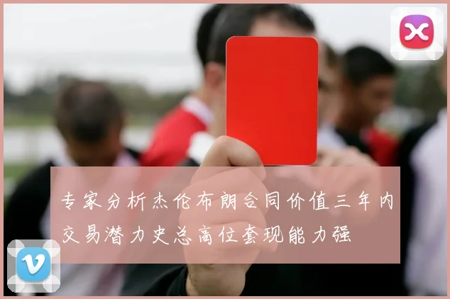 专家分析杰伦布朗合同价值三年内交易潜力史总高位套现能力强