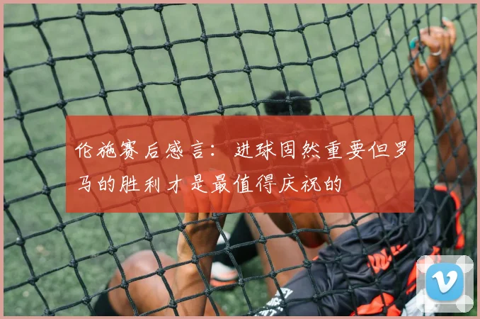 伦施赛后感言：进球固然重要但罗马的胜利才是最值得庆祝的