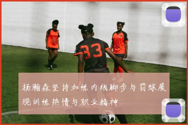 杨瀚森坚持加练内线脚步与罚球展现训练热情与职业精神