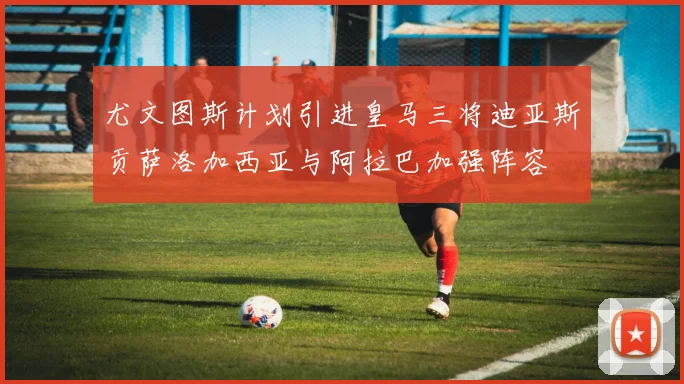 尤文图斯计划引进皇马三将迪亚斯贡萨洛加西亚与阿拉巴加强阵容