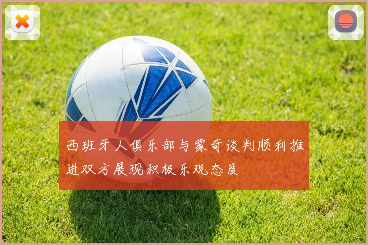 西班牙人俱乐部与蒙奇谈判顺利推进双方展现积极乐观态度