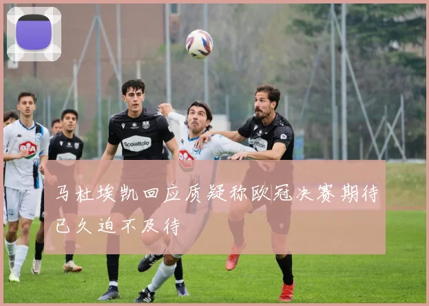 马杜埃凯回应质疑称欧冠决赛期待已久迫不及待