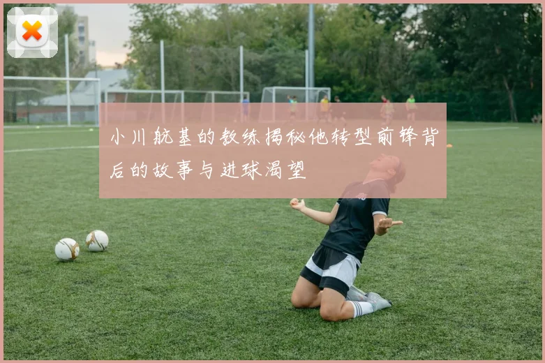 小川航基的教练揭秘他转型前锋背后的故事与进球渴望