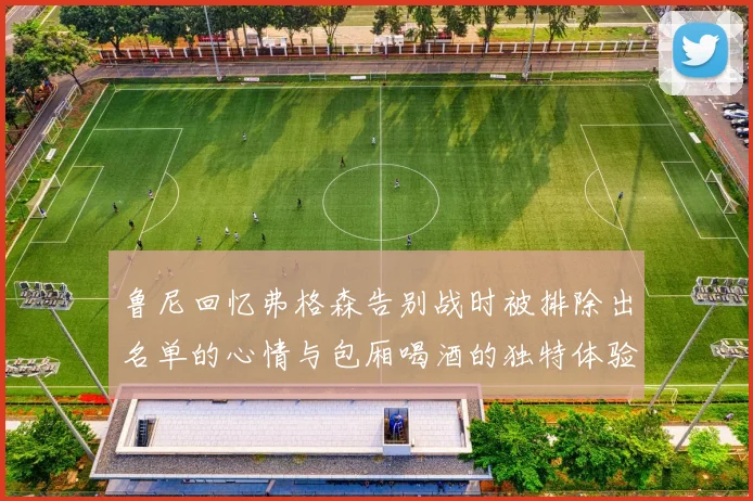 鲁尼回忆弗格森告别战时被排除出名单的心情与包厢喝酒的独特体验