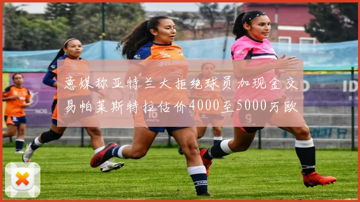 意媒称亚特兰大拒绝球员加现金交易帕莱斯特拉估价4000至5000万欧元