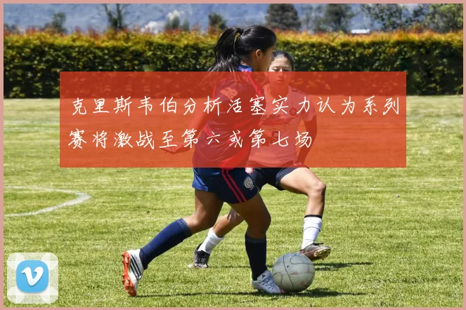 克里斯韦伯分析活塞实力认为系列赛将激战至第六或第七场