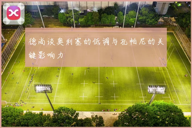 德尚谈奥利塞的低调与孔帕尼的关键影响力